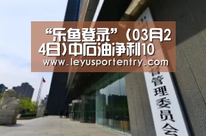 “乐鱼登录”(03月24日)中石油净利10年来首次跌破千亿(图1) 乐鱼体育在线登录