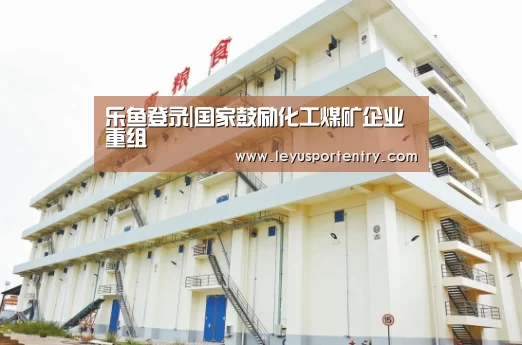 乐鱼登录|国家鼓励化工煤矿企业重组(图1) 乐鱼登录|国家鼓励化工煤矿企业重组(图1)