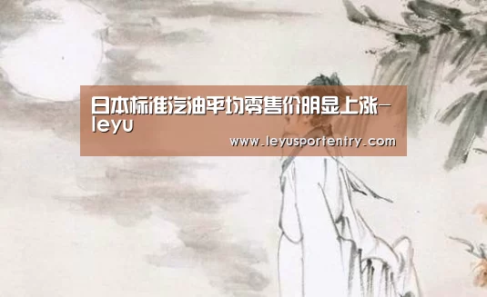日本标准汽油平均零售价明显上涨-leyu(图1) 乐鱼体育