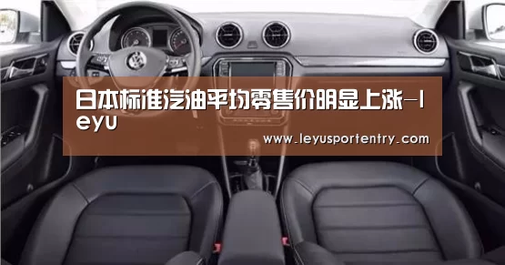 日本标准汽油平均零售价明显上涨-leyu(图2) 乐鱼登录